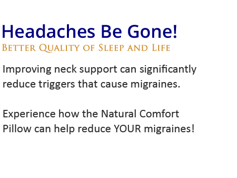 Headaches be gone!Improving neck support can significantly reduce triggers that cause migraines. Experience how the Natural Comfort Pillow 
can help reduce YOUR migraines!